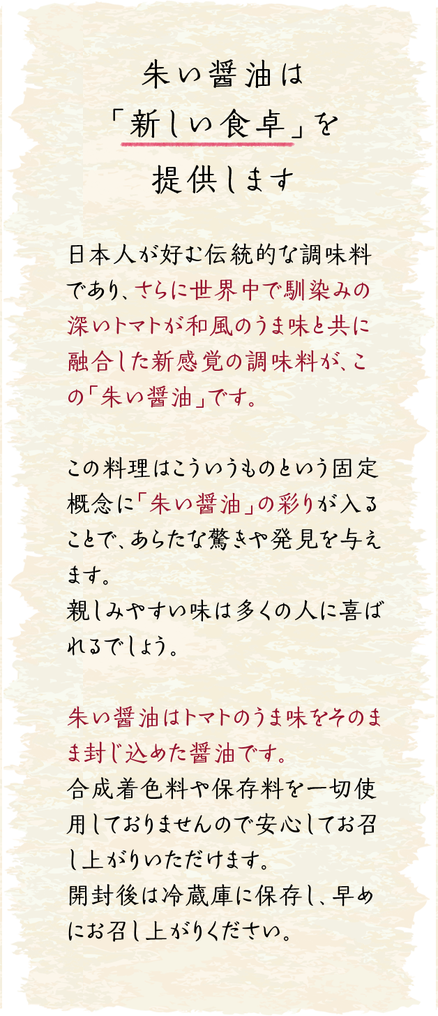 朱い醤油は「新しい食卓」を提供します｜日本人が好む伝統的な調味料であり、さらに世界中で馴染みの深いトマトが和風のうま味と共に融合した新感覚の調味料が、この「朱い醤油」です。この料理はこういうものという固定概念に「朱い醤油」の彩りが入ることで、あらたな驚きや発見を与えます。親しみやすい味は多くの人に喜ばれるでしょう。朱い醤油はトマトのうま味をそのまま封じ込めた醤油です。
合成着色料や保存料を一切使用しておりませんので安心してお召し上がりいただけます。開封後は冷蔵庫に保存し、早めにお召し上がりください。